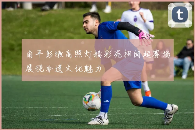南平彭墩高照灯精彩亮相闽超赛场展现非遗文化魅力