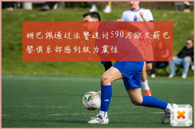 姆巴佩通过法警追讨590万欧欠薪巴黎俱乐部感到极为震惊
