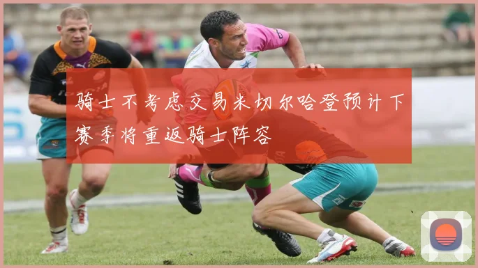 骑士不考虑交易米切尔哈登预计下赛季将重返骑士阵容