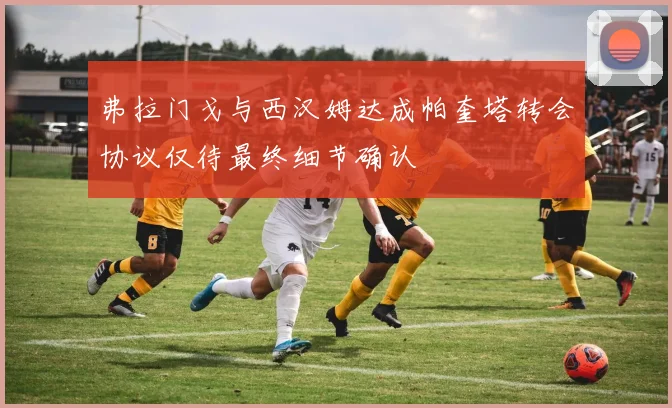 弗拉门戈与西汉姆达成帕奎塔转会协议仅待最终细节确认