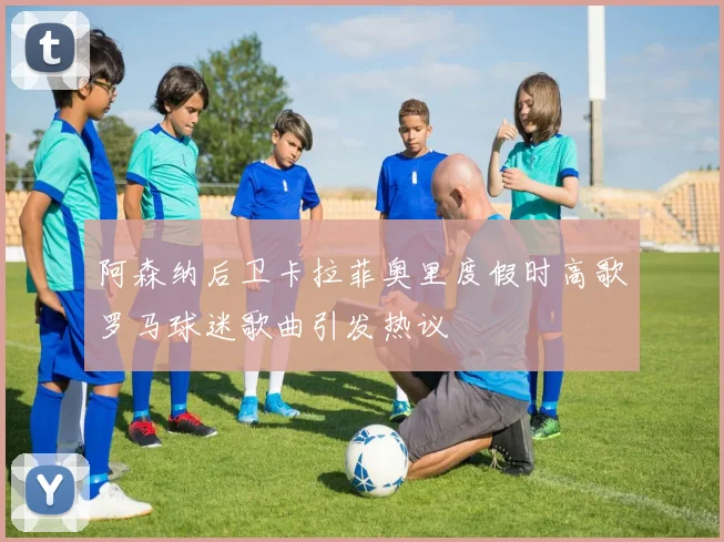 阿森纳后卫卡拉菲奥里度假时高歌罗马球迷歌曲引发热议
