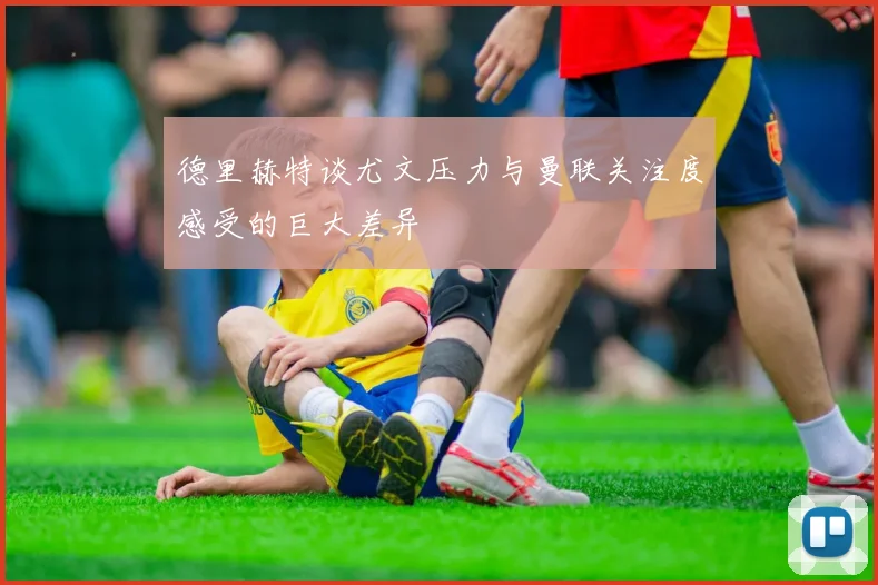 德里赫特谈尤文压力与曼联关注度感受的巨大差异