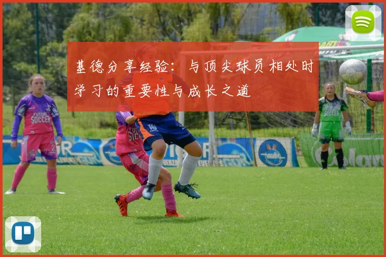 基德分享经验：与顶尖球员相处时学习的重要性与成长之道