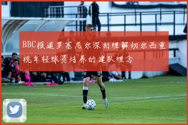 BBC报道罗塞尼尔深刻理解切尔西重视年轻球员培养的建队理念