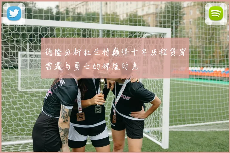 德隆分析杜兰特巅峰十年历程贯穿雷霆与勇士的辉煌时光