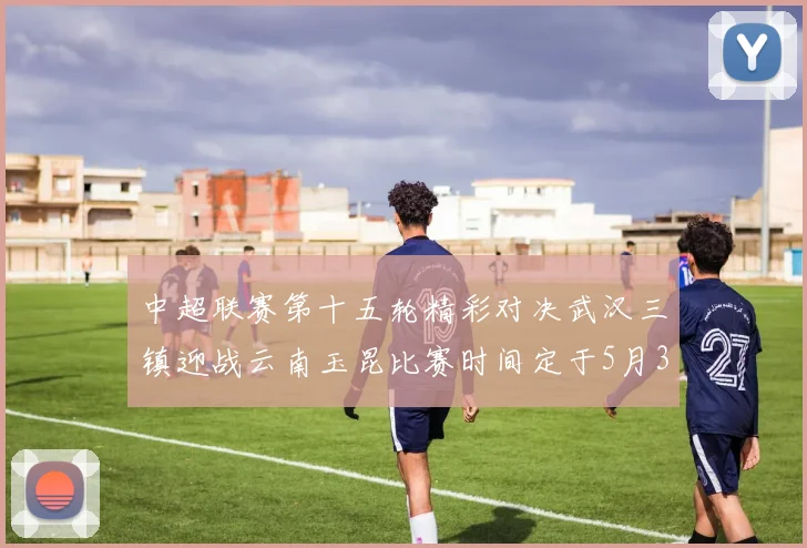 中超联赛第十五轮精彩对决武汉三镇迎战云南玉昆比赛时间定于5月31日19时35分