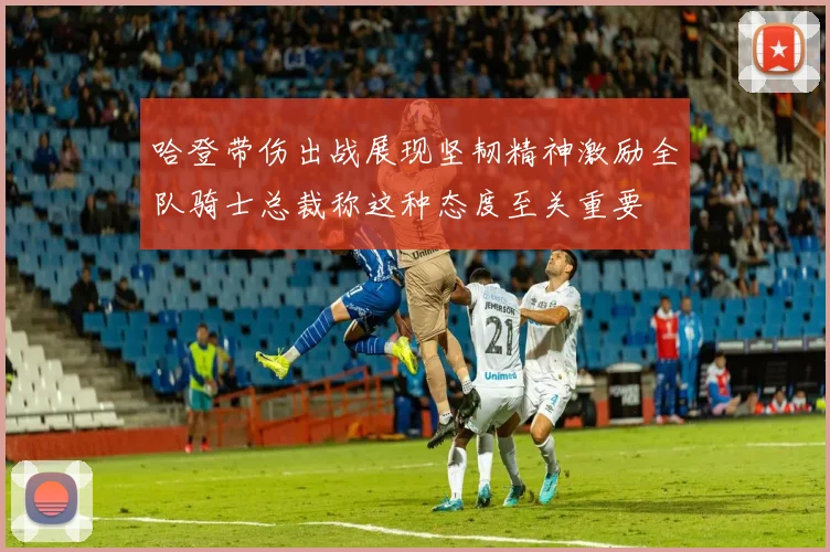 哈登带伤出战展现坚韧精神激励全队骑士总裁称这种态度至关重要