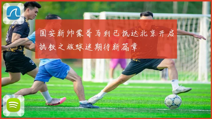 国安新帅蒙哥马利已抵达北京开启执教之旅球迷期待新篇章