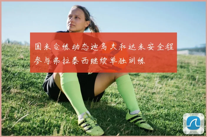 国米合练动态迪乌夫和达米安全程参与弗拉泰西继续单独训练