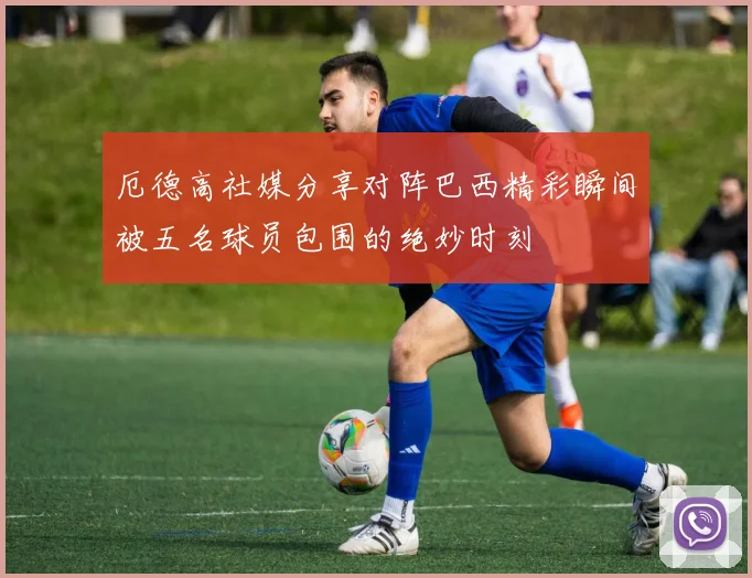 厄德高社媒分享对阵巴西精彩瞬间被五名球员包围的绝妙时刻