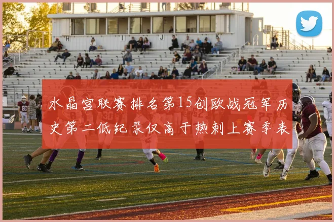 水晶宫联赛排名第15创欧战冠军历史第二低纪录仅高于热刺上赛季表现