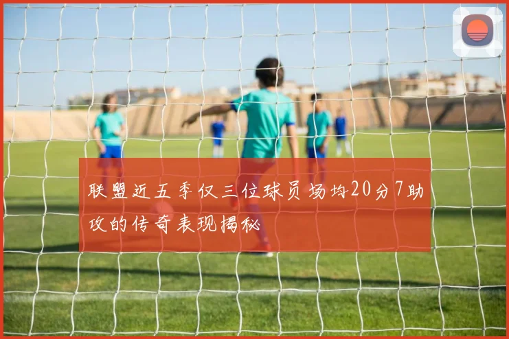 联盟近五季仅三位球员场均20分7助攻的传奇表现揭秘