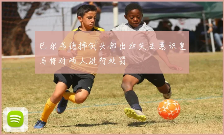 巴尔韦德摔倒头部出血失去意识皇马将对两人进行处罚