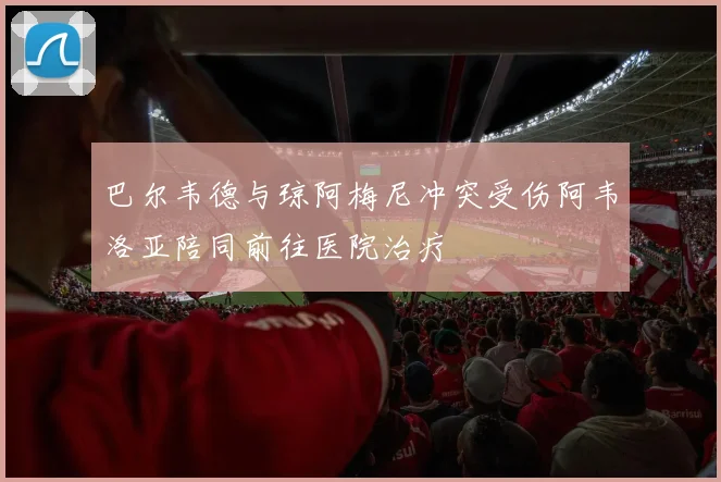 巴尔韦德与琼阿梅尼冲突受伤阿韦洛亚陪同前往医院治疗