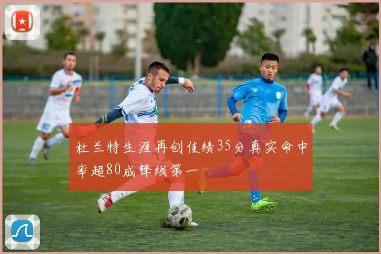 杜兰特生涯再创佳绩35分真实命中率超80成锋线第一