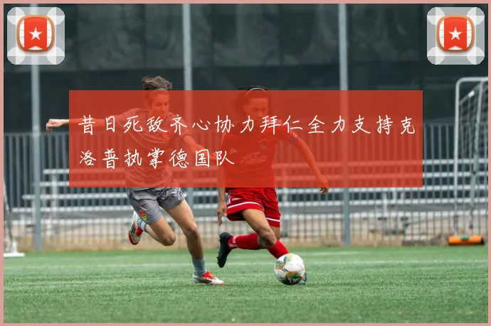 昔日死敌齐心协力拜仁全力支持克洛普执掌德国队