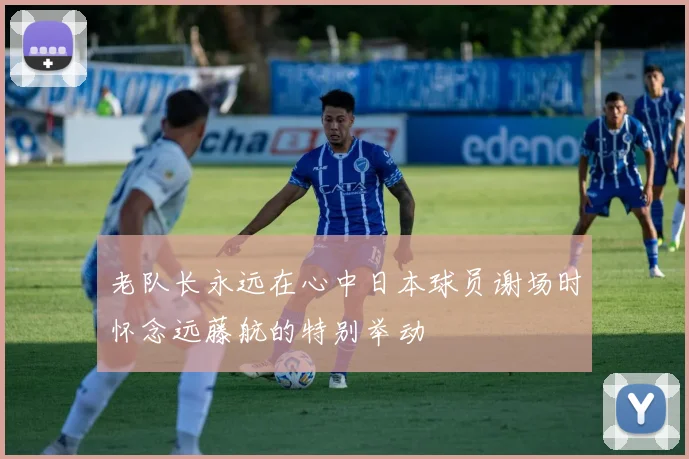老队长永远在心中日本球员谢场时怀念远藤航的特别举动