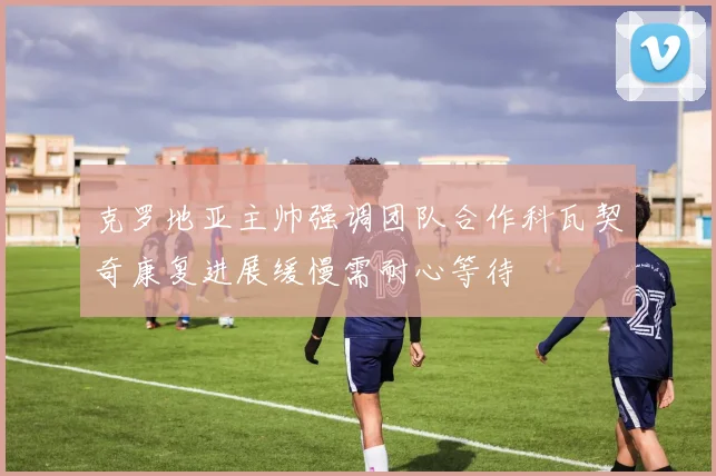 克罗地亚主帅强调团队合作科瓦契奇康复进展缓慢需耐心等待