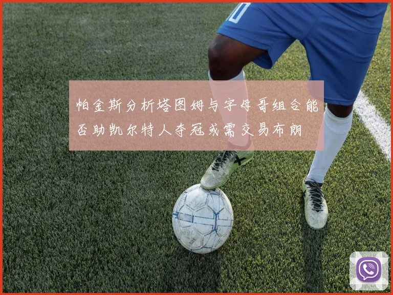 帕金斯分析塔图姆与字母哥组合能否助凯尔特人夺冠或需交易布朗