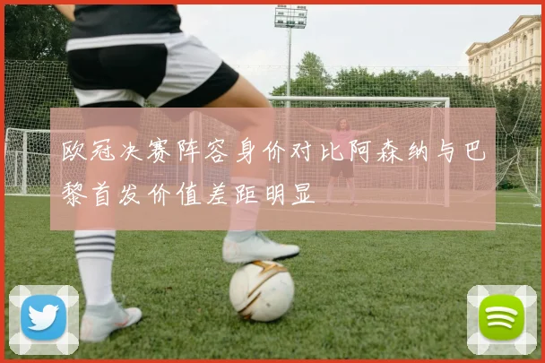 欧冠决赛阵容身价对比阿森纳与巴黎首发价值差距明显